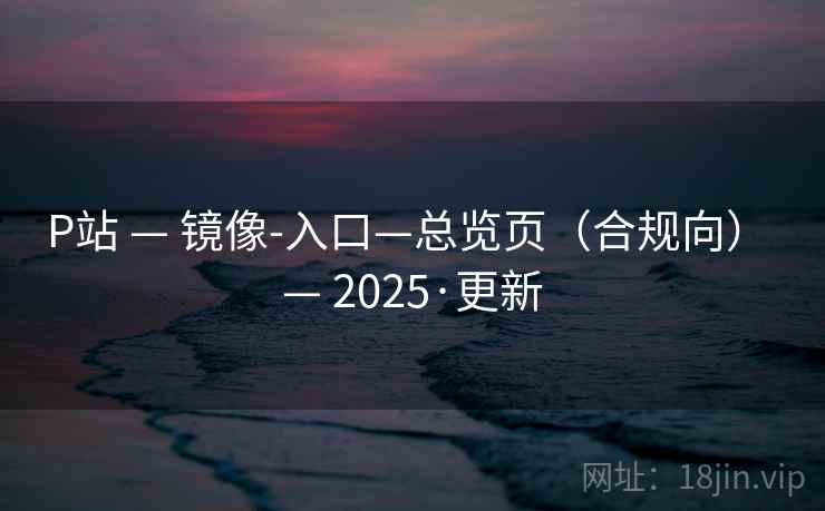 P站 — 镜像-入口—总览页（合规向） — 2025·更新