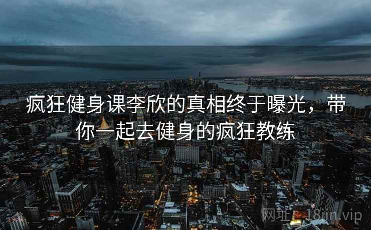 疯狂健身课李欣的真相终于曝光,带你一起去健身的疯狂教练 疯狂健身课李欣的真相终于曝光,带你一起去健身的疯狂教练