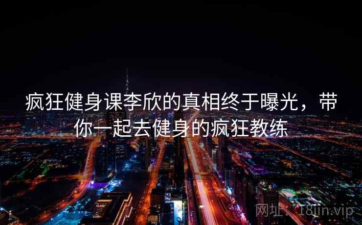 疯狂健身课李欣的真相终于曝光,带你一起去健身的疯狂教练 疯狂健身课李欣的真相终于曝光,带你一起去健身的疯狂教练