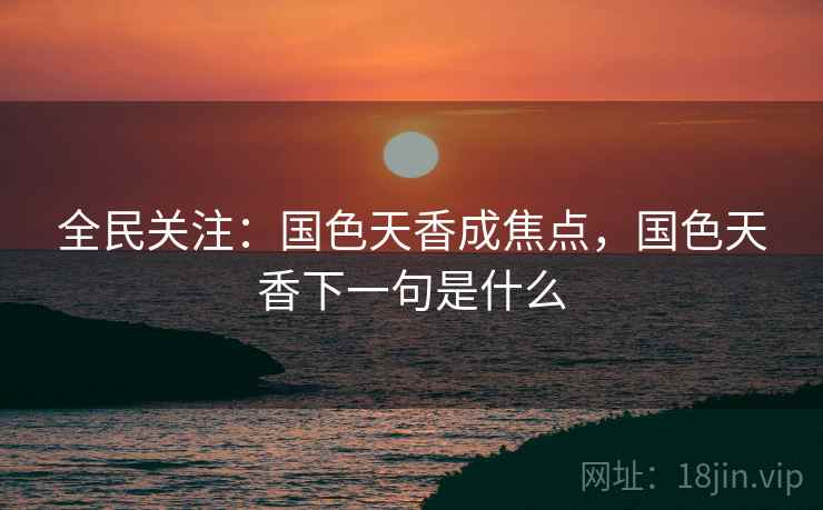 全民关注：国色天香成焦点，国色天香下一句是什么