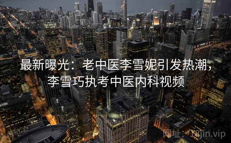 最新曝光：老中医李雪妮引发热潮，李雪巧执考中医内科视频