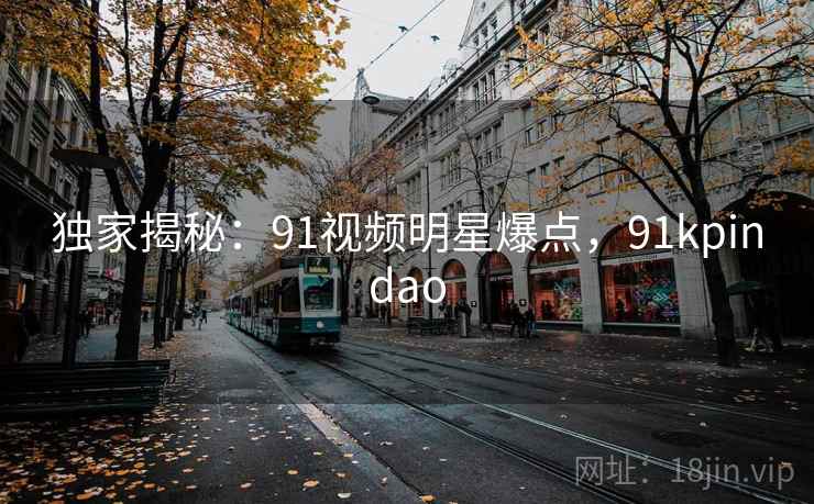 独家揭秘：91视频明星爆点，91kpindao