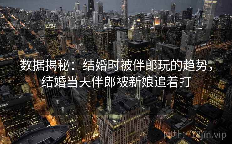 数据揭秘：结婚时被伴郎玩的趋势，结婚当天伴郎被新娘追着打