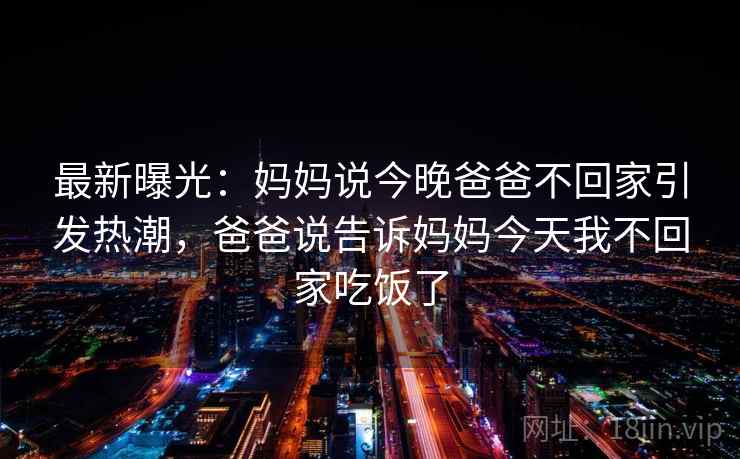最新曝光：妈妈说今晚爸爸不回家引发热潮，爸爸说告诉妈妈今天我不回家吃饭了