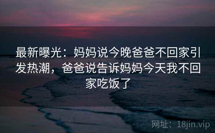 最新曝光：妈妈说今晚爸爸不回家引发热潮，爸爸说告诉妈妈今天我不回家吃饭了