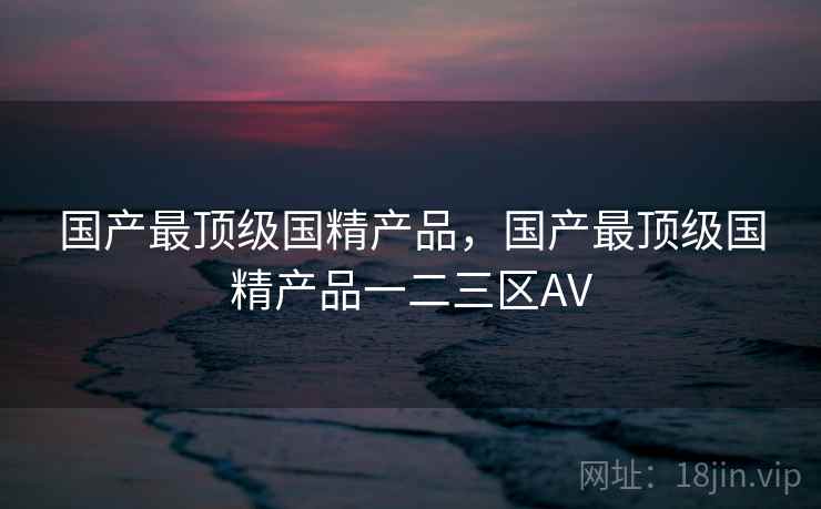 国产最顶级国精产品,国产最顶级国精产品一二三区AV 国产最顶级国精产品,国产最顶级国精产品一二三区AV