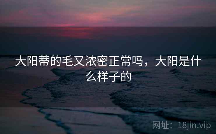 大阳蒂的毛又浓密正常吗,大阳是什么样子的 大阳蒂的毛又浓密正常吗,大阳是什么样子的