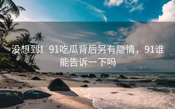 没想到！91吃瓜背后另有隐情，91谁能告诉一下吗