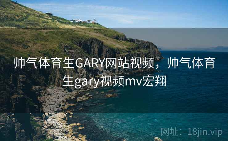 帅气体育生GARY网站视频，帅气体育生gary视频mv宏翔