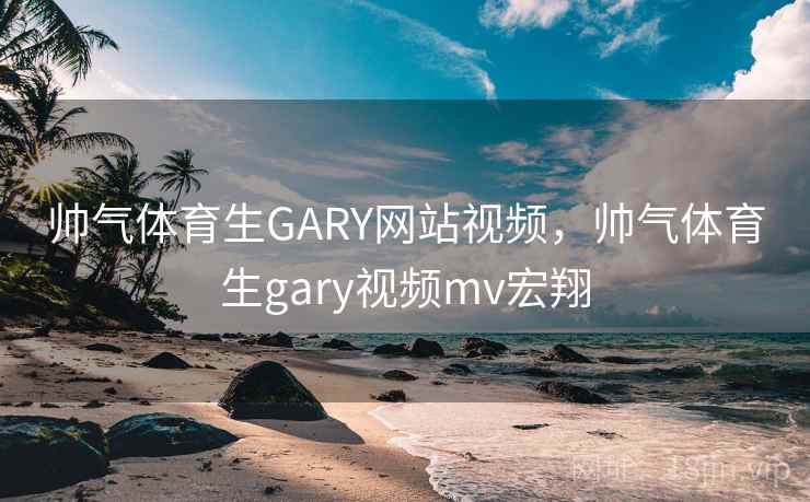 帅气体育生GARY网站视频，帅气体育生gary视频mv宏翔