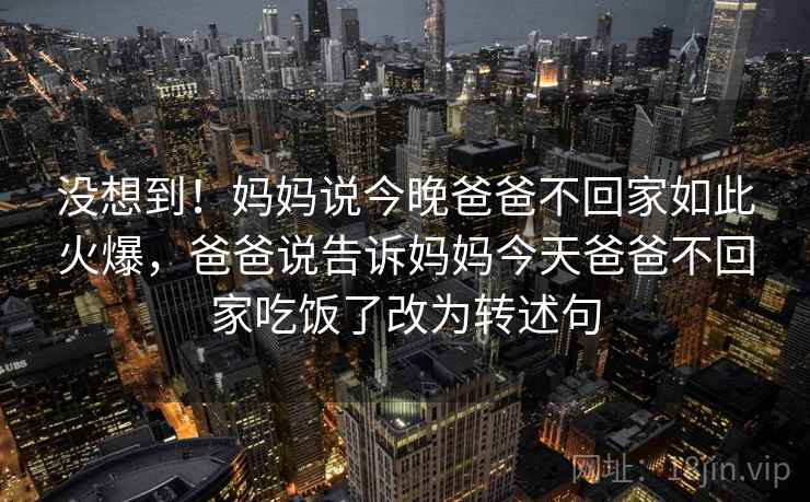 没想到！妈妈说今晚爸爸不回家如此火爆，爸爸说告诉妈妈今天爸爸不回家吃饭了改为转述句