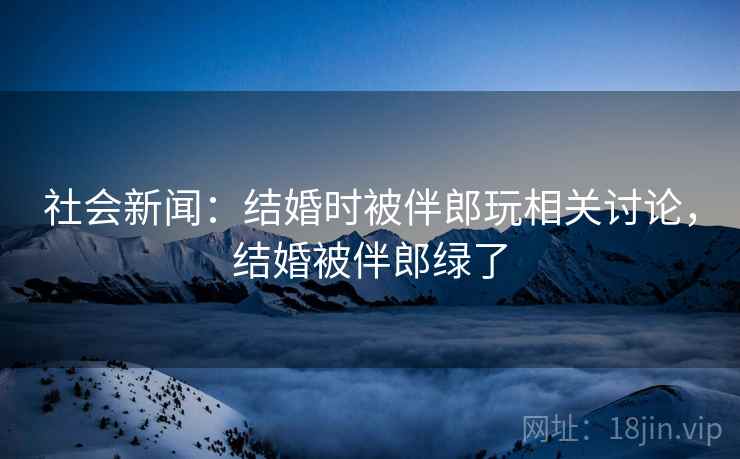 社会新闻：结婚时被伴郎玩相关讨论，结婚被伴郎绿了